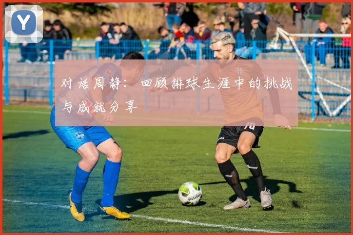 对话周静：回顾排球生涯中的挑战与成就分享