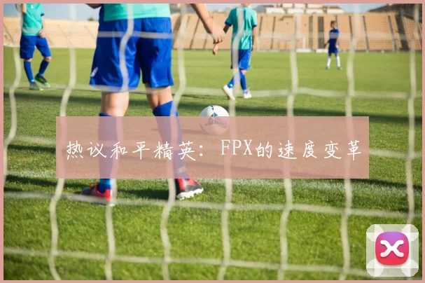 热议和平精英：FPX的速度变革