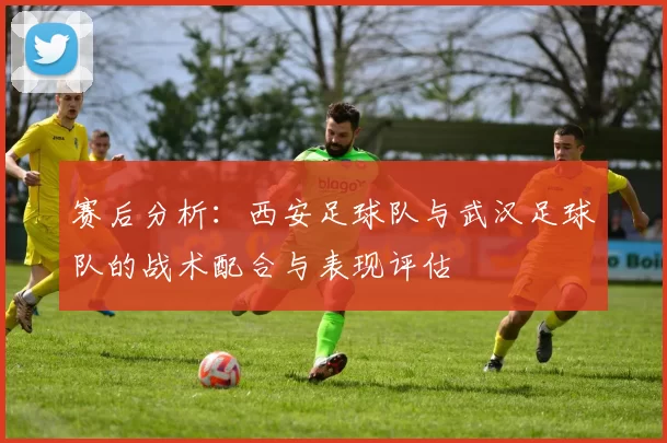 赛后分析：西安足球队与武汉足球队的战术配合与表现评估