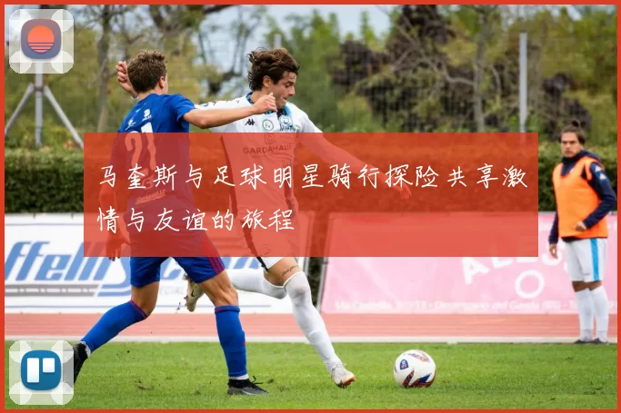 马奎斯与足球明星骑行探险共享激情与友谊的旅程