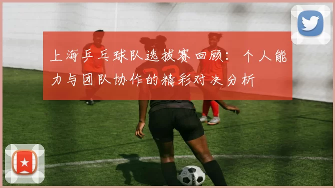 上海乒乓球队选拔赛回顾：个人能力与团队协作的精彩对决分析