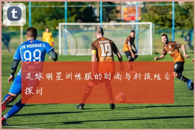 足球明星训练服的时尚与科技结合探讨